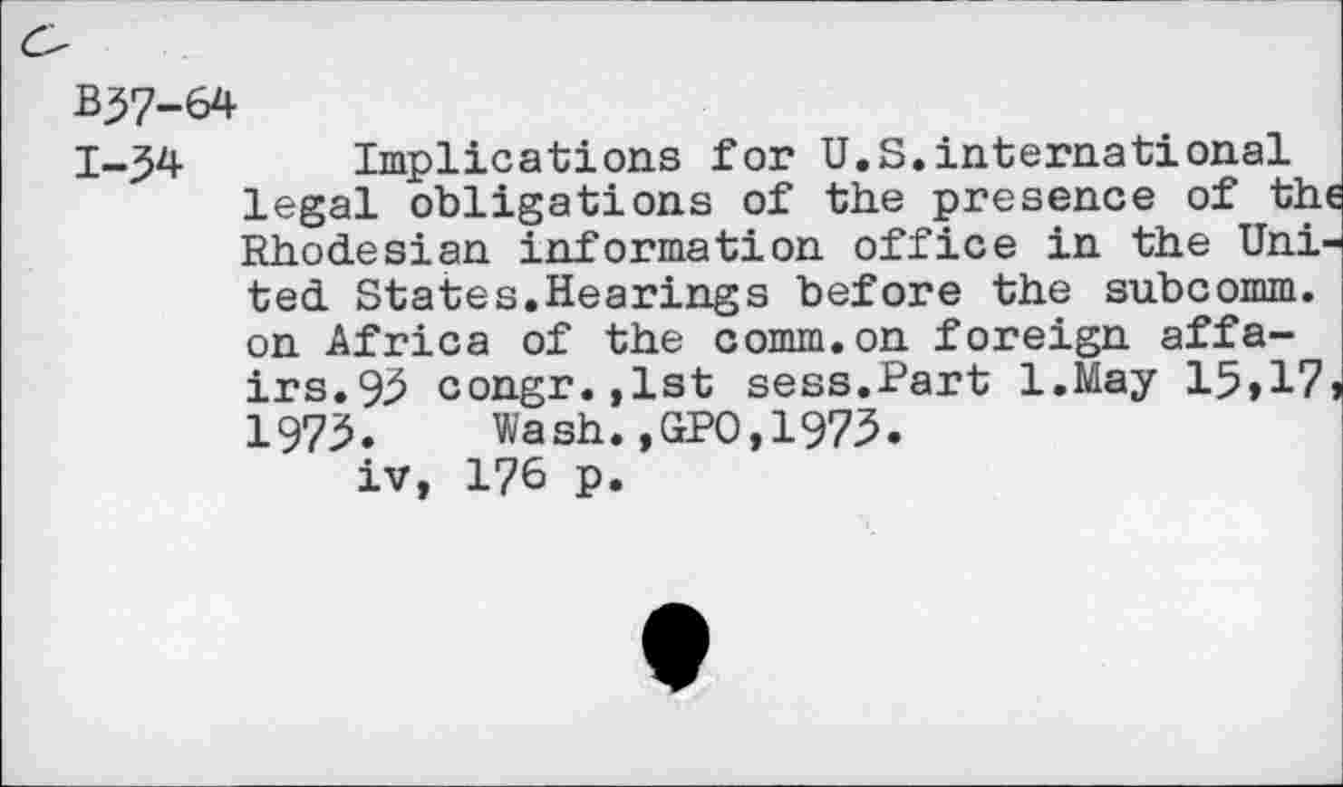 ﻿B37-64
1-34 Implications for U.S.international legal obligations of the presence of the Rhodesian information office in the United States.Hearings before the subcomm, on Africa of the comm.on foreign affairs. 9.3 congr.,lst sess.Part l.May 15»17» 1975.	Wash.,GPO,1975.
iv, 176 p.